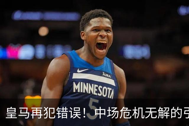 皇马再犯错误！中场危机无解的引援策略令人担忧
